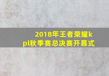 2018年王者荣耀kpl秋季赛总决赛开幕式