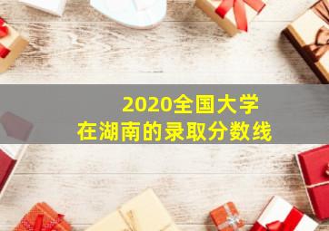 2020全国大学在湖南的录取分数线