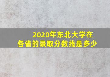 2020年东北大学在各省的录取分数线是多少