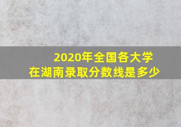 2020年全国各大学在湖南录取分数线是多少