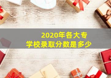 2020年各大专学校录取分数是多少