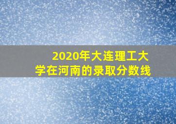 2020年大连理工大学在河南的录取分数线