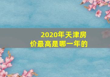 2020年天津房价最高是哪一年的