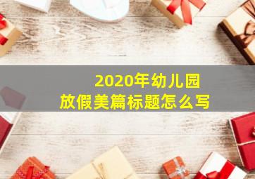 2020年幼儿园放假美篇标题怎么写