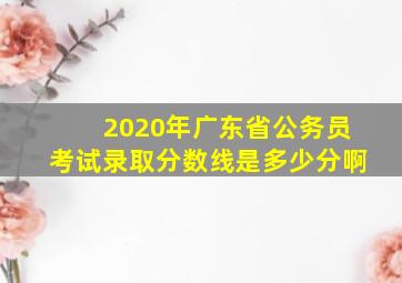 2020年广东省公务员考试录取分数线是多少分啊