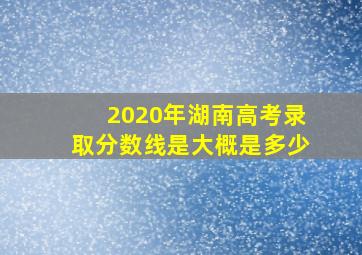 2020年湖南高考录取分数线是大概是多少