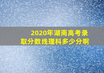 2020年湖南高考录取分数线理科多少分啊