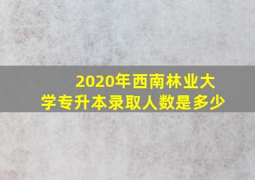 2020年西南林业大学专升本录取人数是多少