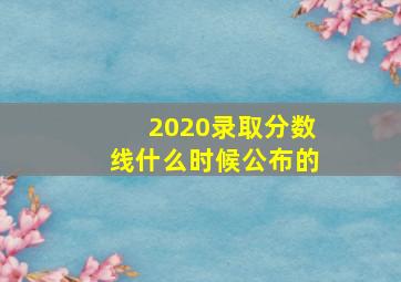 2020录取分数线什么时候公布的