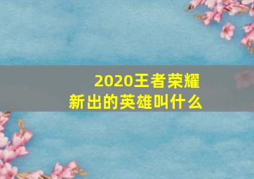 2020王者荣耀新出的英雄叫什么