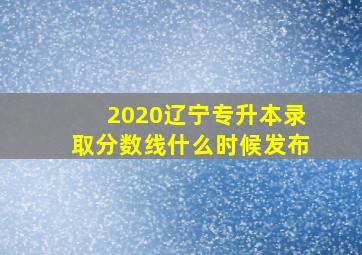 2020辽宁专升本录取分数线什么时候发布