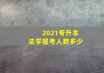 2021专升本法学报考人数多少