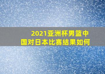 2021亚洲杯男篮中国对日本比赛结果如何