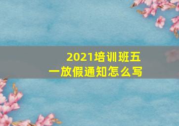 2021培训班五一放假通知怎么写