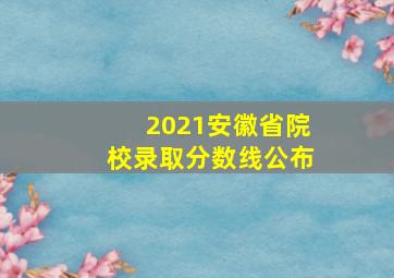 2021安徽省院校录取分数线公布