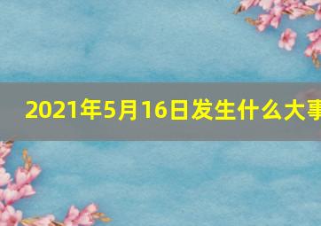 2021年5月16日发生什么大事