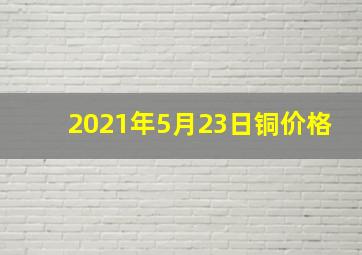 2021年5月23日铜价格