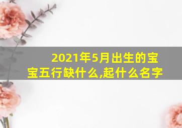 2021年5月出生的宝宝五行缺什么,起什么名字