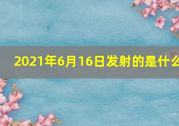 2021年6月16日发射的是什么