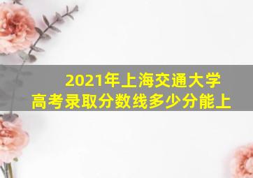 2021年上海交通大学高考录取分数线多少分能上