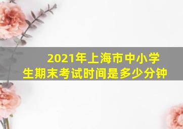 2021年上海市中小学生期末考试时间是多少分钟