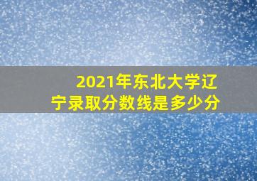 2021年东北大学辽宁录取分数线是多少分