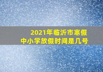 2021年临沂市寒假中小学放假时间是几号