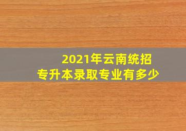 2021年云南统招专升本录取专业有多少