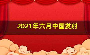 2021年六月中国发射