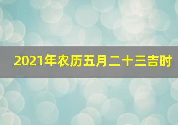 2021年农历五月二十三吉时