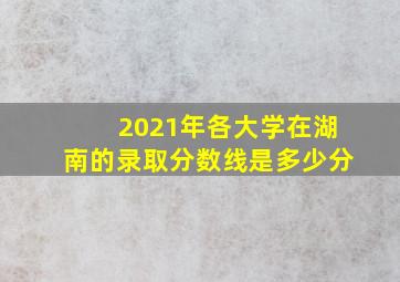 2021年各大学在湖南的录取分数线是多少分