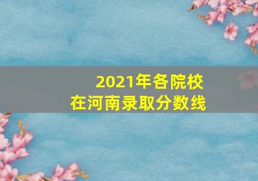 2021年各院校在河南录取分数线