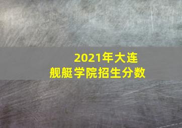 2021年大连舰艇学院招生分数