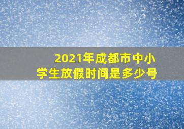 2021年成都市中小学生放假时间是多少号