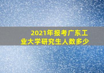 2021年报考广东工业大学研究生人数多少