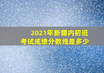 2021年新疆内初班考试成绩分数线是多少