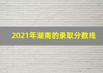 2021年湖南的录取分数线