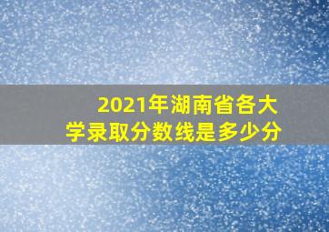 2021年湖南省各大学录取分数线是多少分