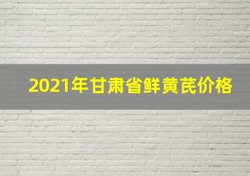 2021年甘肃省鲜黄芪价格