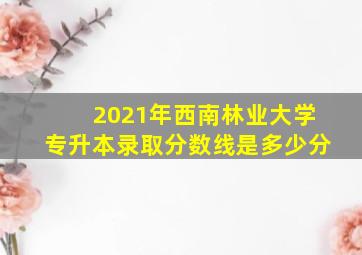 2021年西南林业大学专升本录取分数线是多少分