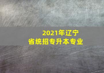 2021年辽宁省统招专升本专业