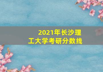 2021年长沙理工大学考研分数线