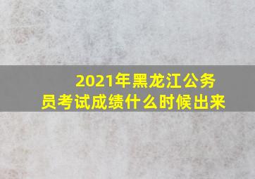 2021年黑龙江公务员考试成绩什么时候出来