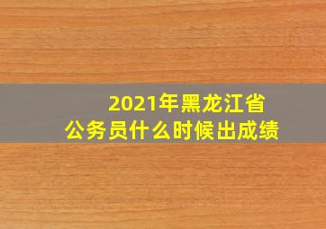 2021年黑龙江省公务员什么时候出成绩