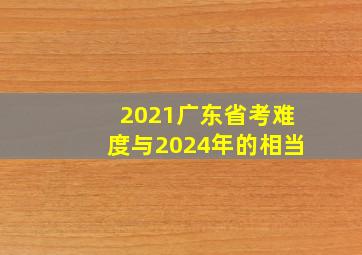 2021广东省考难度与2024年的相当