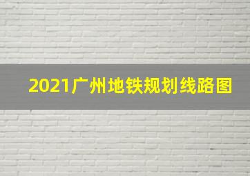 2021广州地铁规划线路图