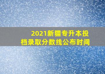 2021新疆专升本投档录取分数线公布时间