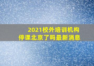 2021校外培训机构停课北京了吗最新消息