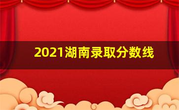 2021湖南录取分数线