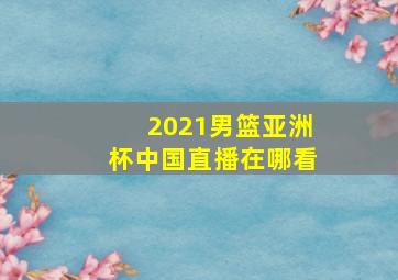 2021男篮亚洲杯中国直播在哪看